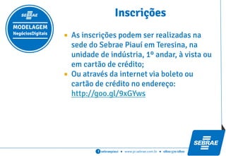 sebraepiaui ● www.pi.sebrae.com.br ● 0800 570 0800f
MODELAGEM
NegóciosDigitais
Cronograma
CRONOGRAMA DE AÇÕES DATAS
INSCRIÇÕES Até 13/03/2015
Mód ENCONTRO 01: 16/03/2015
14h às 18h1 Reunião de Sensibilização e Apresentação
ENCONTRO 02: 17/03/2015
14h às 18hManual das Startups (Steve Blank) e Técnicas Criativas
Mentoria Presencial 01: 18 a 20/03/2015
Problemas e Soluções; SWOT em Modelo de Negócios; Kanban de Metas (02h por startup)
Mód ENCONTRO 03: Técnicas de Modelagem I
30/03/2015 - 04h
2 Lean Startup; Design Thinking; Documento de Visão;
Mentoria Presencial 02: 31/03 a 02/04/2015
Aplicação do Strorytelling (Design Thinking); Documento de Visão (02h por startup)
Mód ENCONTRO 04: Técnicas de Modelagem II
13/04/2015 - 04h
3 Business Model Generation Canvas
Mentoria Presencial 03: 14 a 16/04/2015
Aplicação do Business Model Generation Canvas (02h por startup)
Mód ENCONTRO 05:
27/04/2015 - 04h
4 Estratégias de Marketing Digital; Métricas; Growth Hacking;
Mentoria Presencial 04: 28 a 30/04/2015
Modelagem de Estratégias de Marketing Digital; Métricas; (02h por startup)
Mód ENCONTRO 06:
11/05/2015 - 04h
5 Captação de Recursos; Construção do Pitch
Mentoria Presencial 05: 12 a 14/05/2015
(02h por startup)Desenvolvimento de Propostas; Desenvolvimento de Pitch
TOTAL HORAS DE OFICINAS 24h
TOTAL DE HORAS DE MENTORIAS 10h/Startup
 
