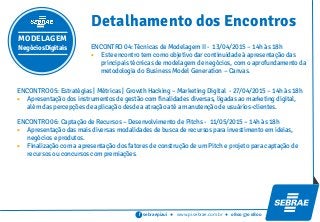 sebraepiaui ● www.pi.sebrae.com.br ● 0800 570 0800f
MODELAGEM
NegóciosDigitais
Detalhamento dos Encontros
ENCONTRO 04: Técnicas de Modelagem II - 13/04/2015 – 14h às 18h
 Este encontro tem como objetivo dar continuidade à apresentação das
principais técnicas de modelagem de negócios, com o aprofundamento da
metodologia do Business Model Generation – Canvas.
ENCONTRO 05: Estratégias | Métricas | Growth Hacking – Marketing Digital - 27/04/2015 – 14h às 18h
 Apresentação dos instrumentos de gestão com finalidades diversas, ligadas ao marketing digital,
além das percepções de aplicação desde a atração até a manutenção de usuários-clientes.
ENCONTRO 06: Captação de Recursos – Desenvolvimento de Pitchs - 11/05/2015 – 14h às 18h
 Apresentação das mais diversas modalidades de busca de recursos para investimento em ideias,
negócios e produtos.
 Finalização com a apresentação dos fatores de construção de um Pitch e projeto para captação de
recursos ou concursos com premiações.
 