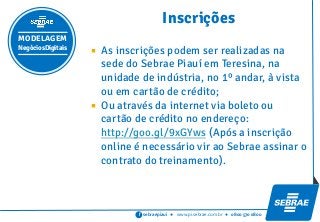 sebraepiaui ● www.pi.sebrae.com.br ● 0800 570 0800f
 As inscrições podem ser realizadas na
sede do Sebrae Piauí em Teresina, na
unidade de indústria, no 1º andar, à vista
ou em cartão de crédito;
 Ou através da internet via boleto ou
cartão de crédito no endereço:
http://goo.gl/9xGYws (Após a inscrição
online é necessário vir ao Sebrae assinar o
contrato do treinamento).
Inscrições
MODELAGEM
NegóciosDigitais
 