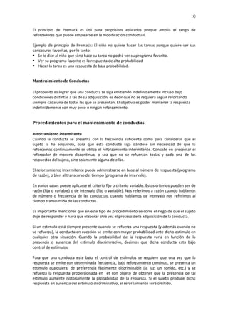 10

El principio de Premack es útil para propósitos aplicados porque amplia el rango de
reforzadores que puede emplearse en la modificación conductual.

Ejemplo de principio de Premack: El niño no quiere hacer las tareas porque quiere ver sus
caricaturas favoritas, por lo tanto:
   Se le dice al niño que si no hace su tarea no podrá ver su programa favorito.
   Ver su programa favorito es la respuesta de alta probabilidad
   Hacer la tarea es una respuesta de baja probabilidad.


Mantenimiento de Conductas

El propósito es lograr que una conducta se siga emitiendo indefinidamente incluso bajo
condiciones distintas a las de su adquisición, es decir que no se requiera seguir reforzando
siempre cada una de todas las que se presentan. El objetivo es poder mantener la respuesta
indefinidamente con muy poco o ningún reforzamiento.


Procedimientos para el mantenimiento de conductas

Reforzamiento intermitente
Cuando la conducta se presenta con la frecuencia suficiente como para considerar que el
sujeto la ha adquirido, para que esta conducta siga dándose sin necesidad de que la
reforcemos continuamente se utiliza el reforzamiento intermitente. Consiste en presentar el
reforzador de manera discontinua, o sea que no se refuerzan todas y cada una de las
respuestas del sujeto, sino solamente alguna de ellas.

El reforzamiento intermitente puede administrarse en base al número de respuesta (programa
de razón), o bien al transcurso del tiempo (programa de intervalo).

En varios casos puede aplicarse el criterio fijo o criterio variable. Estos criterios pueden ser de
razón (fija o variable) o de intervalo (fijo o variable). Nos referimos a razón cuando hablamos
de número o frecuencia de las conductas, cuando hablamos de intervalo nos referimos al
tiempo transcurrido de las conductas.

Es importante mencionar que en este tipo de procedimiento se corre el riego de que el sujeto
deje de responder y haya que elaborar otra vez el proceso de la adquisición de la conducta.

Si un estimulo está siempre presente cuando se refuerza una respuesta (y además cuando no
se refuerza), la conducta en cuestión se emite con mayor probabilidad ante dicho estimulo en
cualquier otra situación. Cuando la probabilidad de la respuesta varia en función de la
presencia o ausencia del estimulo discriminativo, decimos que dicha conducta esta bajo
control de estímulos.

Para que una conducta este bajo el control de estímulos se requiere que una vez que la
respuesta se emite con determinada frecuencia, bajo reforzamiento continuo, se presenta un
estimulo cualquiera, de preferencia fácilmente discriminable (la luz, un sonido, etc.) y se
refuerza la respuesta proporcionada en et con objeto de obtener que la presencia de tal
estimulo aumente notoriamente la probabilidad de la repuesta. Si el sujeto produce dicha
respuesta en ausencia del estimulo discriminativo, el reforzamiento será omitido.
 