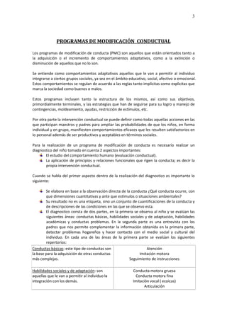 3




              PROGRAMAS DE MODIFICACIÓN CONDUCTUAL

Los programas de modificación de conducta (PMC) son aquellos que están orientados tanto a
la adquisición o el incremento de comportamientos adaptativos, como a la extinción o
disminución de aquellos que no lo son.

Se entiende como comportamientos adaptativos aquellos que le van a permitir al individuo
integrarse a ciertos grupos sociales, ya sea en el ámbito educativo, social, afectivo o emocional.
Estos comportamientos se regulan de acuerdo a las reglas tanto implícitas como explicitas que
marca la sociedad como buenos o malos.

Estos programas incluyen tanto la estructura de los mismos, así como sus objetivos,
primordialmente terminales, y las estrategias que han de seguirse para su logro y manejo de
contingencias, moldeamiento, ayudas, restricción de estímulos, etc.

Por otra parte la intervención conductual se puede definir como todas aquellas acciones en las
que participan maestros y padres para ampliar las probabilidades de que los niños, en forma
individual y en grupo, manifiesten comportamientos eficaces que les resulten satisfactorios en
lo personal además de ser productivos y aceptables en términos sociales.

Para la realización de un programa de modificación de conducta es necesario realizar un
diagnostico del niño tomado en cuenta 2 aspectos importantes:
        El estudio del comportamiento humano (evaluación conductual).
        La aplicación de principios y relaciones funcionales que rigen la conducta; es decir la
        propia intervención conductual.

Cuando se habla del primer aspecto dentro de la realización del diagnostico es importante lo
siguiente:

        Se elabora en base a la observación directa de la conducta ¿Qué conducta ocurre, con
        que dimensiones cuantitativas y ante que estímulos o situaciones ambientales?
        Su resultado no es una etiqueta, sino un conjunto de cuantificaciones de la conducta y
        de descripciones de las condiciones en las que se observo esta.
        El diagnostico consta de dos partes, en la primera se observa al niño y se evalúan las
        siguientes áreas: conductas básicas, habilidades sociales y de adaptación, habilidades
        académicas y conductas problemas. En la segunda parte es una entrevista con los
        padres que nos permite complementar la información obtenida en la primera parte,
        detectar problemas hogareños y hacer contacto con el medio social y cultural del
        individuo. En cada una de las áreas de la primera parte se evalúan los siguientes
        repertorios:
Conductas básicas: este tipo de conductas son                      Atención
la base para la adquisición de otras conductas                 Imitación motora
más complejas.                                           Seguimiento de instrucciones

Habilidades sociales y de adaptación: son                   Conducta motora gruesa
aquellas que le van a permitir al individuo la               Conducta motora fina
integración con los demás.                                  Imitación vocal ( ecoicas)
                                                                   Articulación
 