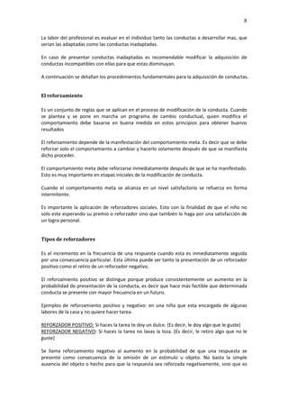8

La labor del profesional es evaluar en el individuo tanto las conductas a desarrollar mas, que
serian las adaptadas como las conductas inadaptadas.

En caso de presentar conductas inadaptadas es recomendable modificar la adquisición de
conductas incompatibles con ellas para que estas disminuyan.

A continuación se detallan los procedimientos fundamentales para la adquisición de conductas.


El reforzamiento

Es un conjunto de reglas que se aplican en el proceso de modificación de la conducta. Cuando
se plantea y se pone en marcha un programa de cambio conductual, quien modifica el
comportamiento debe basarse en buena medida en estos principios para obtener buenos
resultados

El reforzamiento depende de la manifestación del comportamiento meta. Es decir que se debe
reforzar solo el comportamiento a cambiar y hacerlo solamente después de que se manifiesta
dicho proceder.

El comportamiento meta debe reforzarse inmediatamente después de que se ha manifestado.
Esto es muy importante en etapas iniciales de la modificación de conducta.

Cuando el comportamiento meta se alcanza en un nivel satisfactorio se refuerza en forma
intermitente.

Es importante la aplicación de reforzadores sociales. Esto con la finalidad de que el niño no
solo este esperando su premio o reforzador sino que también lo haga por una satisfacción de
un logro personal.


Tipos de reforzadores

Es el incremento en la frecuencia de una respuesta cuando esta es inmediatamente seguida
por una consecuencia particular. Esta última puede ser tanto la presentación de un reforzador
positivo como el retiro de un reforzador negativo.

El reforzamiento positivo se distingue porque produce consistentemente un aumento en la
probabilidad de presentación de la conducta, es decir que hace más factible que determinada
conducta se presente con mayor frecuencia en un futuro.

Ejemplos de reforzamiento positivo y negativo: en una niña que esta encargada de algunas
labores de la casa y no quiere hacer tarea.

REFORZADOR POSITIVO: Si haces la tarea te doy un dulce. (Es decir, le doy algo que le guste)
REFORZADOR NEGATIVO: Si haces la tarea no lavas la loza. (Es decir, le retiro algo que no le
guste)

Se llama reforzamiento negativo al aumento en la probabilidad de que una respuesta se
presente como consecuencia de la omisión de un estimulo u objeto. No basta la simple
ausencia del objeto o hecho para que la respuesta sea reforzada negativamente, sino que es
 