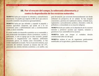 Programa de MORENA: “Por qué luchamos”

Página 9 de 9

10. Por el rescate del campo, la soberanía alimentaria, y
contra la depredación de los recursos naturales.
MORENA lucha por recuperar la soberanía y autosuficiencia
alimentarias. Un pueblo que importa el 40% de lo que come es
un pueblo sometido a las potencias agroexportadoras.
MORENA lucha por que defender y expandir la pequeña y
mediana agricultura campesina, que puede ser a la vez
socialmente justa y ambientalmente sana y económicamente
viable, es decir sostenible.
El actual modelo de desarrollo económico no es sustentable y
está produciendo devastadores efectos económicos, sociales y
ambientales. A esto se agrega que en años recientes, grandes
desarrollos o megaproyectos con impactos ambientales
sumamente graves, en muchos casos irreversibles, se han
venido impulsando en el país. Tal es el caso de la minería, cuya
concesión del territorio nacional ya alcanza más del 25%,
generando una mínima derrama económica y en cambio, una

gran devastación, que acrecienta desmesuradamente una deuda
ambiental sin perspectiva de ser saldada. Se han otorgado
concesiones y permisos de explotación minera, violando leyes,
reglamentos y procedimientos jurídicos, afectando a miles de
pobladores y comunidades en su mayoría indígenas.
MORENA lucha por acabar con la depredación de los recursos
naturales y promover acciones que respeten, restauren y
garanticen el uso sustentable de los recursos.
MORENA lucha por otorgar
constitucional sobre uso del agua.

el

verdadero

derecho

MORENA rechaza el uso de organismos genéticamente
modificados en la agricultura y particularmente el maíz.

 