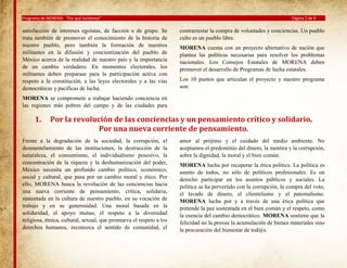 Programa de MORENA: “Por qué luchamos”

satisfacción de intereses egoístas, de facción o de grupo. Se
trata también de promover el conocimiento de la historia de
nuestro pueblo, pero también la formación de nuestros
militantes en la difusión y concientización del pueblo de
México acerca de la realidad de nuestro país y la importancia
de un cambio verdadero. En momentos electorales, los
militantes deben preparase para la participación activa con
respeto a la constitución, a las leyes electorales y a las vías
democráticas y pacificas de lucha.

Página 2 de 9

contrarrestar la compra de voluntades y conciencias. Un pueblo
culto es un pueblo libre.
MORENA cuenta con un proyecto alternativo de nación que
plantea las políticas necesarias para resolver los problemas
nacionales. Los Consejos Estatales de MORENA deben
promover el desarrollo de Programas de lucha estatales.
Los 10 puntos que articulan el proyecto y nuestro programa
son:

MORENA se compromete a trabajar haciendo conciencia en
las regiones más pobres del campo y de las ciudades para

1.

Por la revolución de las conciencias y un pensamiento crítico y solidario.
Por una nueva corriente de pensamiento.

Frente a la degradación de la sociedad, la corrupción, el
desmantelamiento de las instituciones, la destrucción de la
naturaleza, el consumismo, el individualismo posesivo, la
concentración de la riqueza y la deshumanización del poder,
México necesita un profundo cambio político, económico,
social y cultural, que pasa por un cambio moral y ético. Por
ello, MORENA busca la revolución de las conciencias hacia
una nueva corriente de pensamiento, crítica, solidaria,
sustentada en la cultura de nuestro pueblo, en su vocación de
trabajo y en su generosidad. Una moral basada en la
solidaridad, el apoyo mutuo, el respeto a la diversidad
religiosa, étnica, cultural, sexual, que promueva el respeto a los
derechos humanos, reconozca el sentido de comunidad, el

amor al prójimo y el cuidado del medio ambiente. No
aceptamos el predominio del dinero, la mentira y la corrupción,
sobre la dignidad, la moral y el bien común.
MORENA lucha por recuperar la ética política. La política es
asunto de todos, no sólo de políticos profesionales. Es un
derecho participar en los asuntos públicos y sociales. La
política se ha pervertido con la corrupción, la compra del voto,
el lavado de dinero, el clientelismo y el paternalismo.
MORENA lucha por y a través de una ética política que
pretende la paz sustentada en el bien común y el respeto, como
la esencia del cambio democrático. MORENA sostiene que la
felicidad no la provee la acumulación de bienes materiales sino
la procuración del bienestar de tod@s.

 