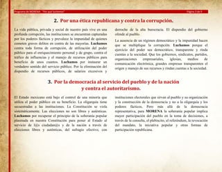 Programa de MORENA: “Por qué luchamos”

Página 3 de 9

2. Por una ética republicana y contra la corrupción.
La vida pública, privada y social de nuestro país vive en una
profunda corrupción, las instituciones se encuentran capturadas
por los poderes fácticos y prevalece la impunidad de quienes
cometen graves delitos en contra de las mayorías. Luchamos
contra toda forma de corrupción, de utilización del poder
público para el enriquecimiento personal y de grupo, contra el
tráfico de influencias y el manejo de recursos públicos para
beneficio de unos cuantos. Luchamos por instaurar un
verdadero sentido del servicio público. Por la eliminación del
dispendio de recursos públicos, de salarios excesivos y

derroche de la alta burocracia. El dispendio del gobierno
ofende al pueblo.
La ausencia de un régimen democrático y la impunidad hacen
que se multiplique la corrupción. Luchamos porque el
ejercicio del poder sea democrático, transparente y rinda
cuentas a la sociedad. Que los gobiernos, sindicatos, partidos,
organizaciones
empresariales,
iglesias,
medios
de
comunicación electrónica, grandes empresas transparenten el
origen y manejo de sus recursos y rindan cuentas a la sociedad.

3. Por la democracia al servicio del pueblo y de la nación
y contra el autoritarismo.
El Estado mexicano está bajo el control de una minoría que
utiliza el poder público en su beneficio. La oligarquía tiene
secuestradas a las instituciones. La Constitución se viola
sistemáticamente. Las elecciones no son libres y auténticas.
Luchamos por recuperar el principio de la soberanía popular
plasmada en nuestra Constitución para poner al Estado al
servicio de l@s ciudadan@s y de la nación a través de
elecciones libres y auténticas, del sufragio efectivo, con

instituciones electorales que sirvan al pueblo y su organización
y la construcción de la democracia y no a la oligarquía y los
poderes fácticos, Pero más allá de la democracia
representativa, para MORENA la soberanía popular implica
mayor participación del pueblo en la toma de decisiones, a
través de la consulta, el plebiscito, el referéndum, la revocación
del mandato, la iniciativa popular y otras formas de
participación republicana.

 