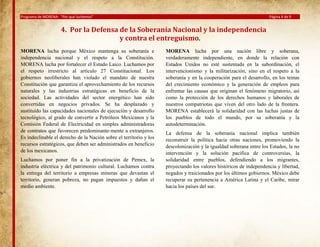 Programa de MORENA: “Por qué luchamos”

Página 4 de 9

4. Por la Defensa de la Soberanía Nacional y la independencia
y contra el entreguismo.
MORENA lucha porque México mantenga su soberanía e
independencia nacional y el respeto a la Constitución.
MORENA lucha por fortalecer el Estado Laico. Luchamos por
el respeto irrestricto al artículo 27 Constitucional. Los
gobiernos neoliberales han violado el mandato de nuestra
Constitución que garantiza el aprovechamiento de los recursos
naturales y las industrias estratégicas en beneficio de la
sociedad. Las actividades del sector energético han sido
convertidas en negocios privados. Se ha desplazado y
sustituido las capacidades nacionales de ejecución y desarrollo
tecnológico, al grado de convertir a Petróleos Mexicanos y la
Comisión Federal de Electricidad en simples administradoras
de contratos que favorecen predominante-mente a extranjeros.
Es indeclinable el derecho de la Nación sobre el territorio y los
recursos estratégicos, que deben ser administrados en beneficio
de los mexicanos.
Luchamos por poner fin a la privatización de Pemex, la
industria eléctrica y del patrimonio cultural. Luchamos contra
la entrega del territorio a empresas mineras que devastan el
territorio, generan pobreza, no pagan impuestos y dañan el
medio ambiente.

MORENA lucha por una nación libre y soberana,
verdaderamente independiente, en donde la relación con
Estados Unidos no esté sustentada en la subordinación, el
intervencionismo y la militarización, sino en el respeto a la
soberanía y en la cooperación para el desarrollo, en los temas
del crecimiento económico y la generación de empleos para
enfrentar las causas que originan el fenómeno migratorio, así
como la protección de los derechos humanos y laborales de
nuestros compatriotas que viven del otro lado de la frontera.
MORENA establecerá la solidaridad con las luchas justas de
los pueblos de todo el mundo, por su soberanía y la
autodeterminación.
La defensa de la soberanía nacional implica también
reconstruir la política hacia otras naciones, promoviendo la
descolonización y la igualdad soberana entre los Estados, la no
intervención y la solución pacífica de controversias, la
solidaridad entre pueblos, defendiendo a los migrantes,
proyectando los valores históricos de independencia y libertad,
negados y traicionados por los últimos gobiernos. México debe
recuperar su pertenencia a América Latina y el Caribe, mirar
hacia los países del sur.

 