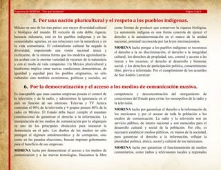 Programa de MORENA: “Por qué luchamos”

Página 5 de 9

5. Por una nación pluricultural y el respeto a los pueblos indígenas.
México es uno de los tres países con mayor diversidad cultural
y biológica del mundo. El corazón de esta doble riqueza,
herencia milenaria, está en los pueblos indígenas y en las
comunidades agrarias, en sus relaciones con la naturaleza y en
la vida comunitaria. El colonialismo cultural ha negado la
diversidad, imponiendo una visión nacional única y
excluyente, de la misma forma que los modelos agroindustriales acaban con la enorme variedad de recursos de la naturaleza
y con el modo de vida campesino. Un México pluricultural y
biodiverso implica crear nuevas condiciones democráticas, de
igualdad y equidad para los pueblos originarios, no sólo
culturales sino también económicas, políticas y sociales, así

como formas de producir que conserven la riqueza biológica.
La autonomía indígena es una forma concreta de ejercer el
derecho a la autodeterminación en el marco de la unidad
nacional, potestad reconocida por las leyes internacionales.
MORENA lucha porque a los pueblos indígenas se reconozca
el derecho a la no discriminación; el derecho a la integridad
cultural; los derechos de propiedad, uso, control y acceso a las
tierras y los recursos; el derecho al desarrollo y bienestar
social, y los derechos de participación política, consentimiento
libre, previo e informado. Por el cumplimiento de los acuerdos
de San Andrés Larraizar.

6. Por la democratización y el acceso a los medios de comunicación masiva.
Es inaceptable que unas cuantas empresas posean el control de
la televisión y de la radio, y administren la ignorancia en el
país en función de sus intereses. Televisa y TV Azteca
controlan el 90% de la televisión y 9 grupos poseen 80% de la
radio en México. El Estado debe hacer cumplir el mandato
constitucional de garantizar el derecho a la información. La
manipulación de los medios de comunicación por la oligarquía
es uno de los principales obstáculos para instaurar la
democracia en el país. Los dueños de los medios no sólo
protegen el régimen antidemocrático y de corrupción, sino
como en las pasadas elecciones, buscan imponer gobernantes
para el beneficio de sus empresas.
MORENA lucha por democratizar el acceso a los medios de
comunicación y a las nuevas tecnologías. Buscamos la libre

competencia y desconcentración del otorgamiento de
concesiones del Estado para evitar los monopolios de la radio y
la televisión.
MORENA lucha por garantizar el derecho a la información de
los mexicanos y por el acceso de toda la población a los
medios de comunicación. La radio y la televisión son un
servicio público, de interés nacional y son esenciales para el
desarrollo cultural y social de la población. Por ello, es
necesario establecer medios públicos, en manos de la sociedad,
para garantizar el derecho a la información, reflejar la
pluralidad política, étnica, social y cultural de los mexicanos.
MORENA lucha por garantizar el funcionamiento de medios
comunitarios, como radios y televisiones locales y regionales

 