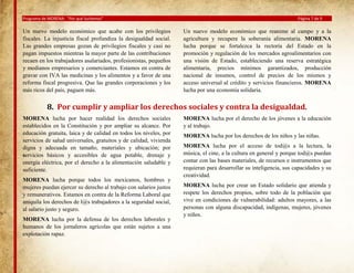 Programa de MORENA: “Por qué luchamos”

Un nuevo modelo económico que acabe con los privilegios
fiscales. La injusticia fiscal profundiza la desigualdad social.
Las grandes empresas gozan de privilegios fiscales y casi no
pagan impuestos mientras la mayor parte de las contribuciones
recaen en los trabajadores asalariados, profesionistas, pequeños
y medianos empresarios y comerciantes. Estamos en contra de
gravar con IVA las medicinas y los alimentos y a favor de una
reforma fiscal progresiva. Que las grandes corporaciones y los
más ricos del país, paguen más.

Página 7 de 9

Un nuevo modelo económico que reanime al campo y a la
agricultura y recupere la soberanía alimentaria. MORENA
lucha porque se fortalezca la rectoría del Estado en la
promoción y regulación de los mercados agroalimentarios con
una visión de Estado, estableciendo una reserva estratégica
alimentaria, precios mínimos garantizados, producción
nacional de insumos, control de precios de los mismos y
acceso universal al crédito y servicios financieros. MORENA
lucha por una economía solidaria.

8. Por cumplir y ampliar los derechos sociales y contra la desigualdad.
MORENA lucha por hacer realidad los derechos sociales
establecidos en la Constitución y por ampliar su alcance. Por
educación gratuita, laica y de calidad en todos los niveles, por
servicios de salud universales, gratuitos y de calidad, vivienda
digna y adecuada en tamaño, materiales y ubicación; por
servicios básicos y accesibles de agua potable, drenaje y
energía eléctrica, por el derecho a la alimentación saludable y
suficiente.
MORENA lucha porque todos los mexicanos, hombres y
mujeres puedan ejercer su derecho al trabajo con salarios justos
y remunerativos. Estamos en contra de la Reforma Laboral que
aniquila los derechos de l@s trabajadores a la seguridad social,
al salario justo y seguro.
MORENA lucha por la defensa de los derechos laborales y
humanos de los jornaleros agrícolas que están sujetos a una
explotación rapaz.

MORENA lucha por el derecho de los jóvenes a la educación
y al trabajo.
MORENA lucha por los derechos de los niños y las niñas.
MORENA lucha por el acceso de tod@s a la lectura, la
música, el cine, a la cultura en general y porque tod@s puedan
contar con las bases materiales, de recursos e instrumentos que
requieran para desarrollar su inteligencia, sus capacidades y su
creatividad.
MORENA lucha por crear un Estado solidario que atienda y
respete los derechos propios, sobre todo de la población que
vive en condiciones de vulnerabilidad: adultos mayores, a las
personas con alguna discapacidad, indígenas, mujeres, jóvenes
y niños.

 