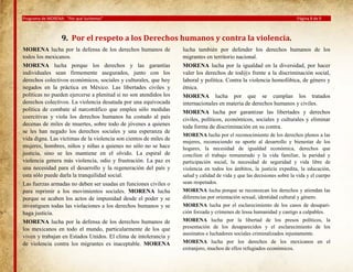 Programa de MORENA: “Por qué luchamos”

Página 8 de 9

9. Por el respeto a los Derechos humanos y contra la violencia.
MORENA lucha por la defensa de los derechos humanos de
todos los mexicanos.
MORENA lucha porque los derechos y las garantías
individuales sean firmemente asegurados, junto con los
derechos colectivos económicos, sociales y culturales, que hoy
negados en la práctica en México. Las libertades civiles y
políticas no pueden ejercerse a plenitud si no son atendidos los
derechos colectivos. La violencia desatada por una equivocada
política de combate al narcotráfico que emplea sólo medidas
coercitivas y viola los derechos humanos ha costado al país
decenas de miles de muertes, sobre todo de jóvenes a quienes
se les han negado los derechos sociales y una esperanza de
vida digna. Las víctimas de la violencia son cientos de miles de
mujeres, hombres, niños y niñas a quienes no sólo no se hace
justicia, sino se les mantiene en el olvido. La espiral de
violencia genera más violencia, odio y frustración. La paz es
una necesidad para el desarrollo y la regeneración del país y
esta sólo puede darla la tranquilidad social.
Las fuerzas armadas no deben ser usadas en funciones civiles o
para reprimir a los movimientos sociales. MORENA lucha
porque se acaben los actos de impunidad desde el poder y se
investiguen todas las violaciones a los derechos humanos y se
haga justicia.
MORENA lucha por la defensa de los derechos humanos de
los mexicanos en todo el mundo, particularmente de los que
viven y trabajan en Estados Unidos. El clima de intolerancia y
de violencia contra los migrantes es inaceptable. MORENA

lucha también por defender los derechos humanos de los
migrantes en territorio nacional.
MORENA lucha por la igualdad en la diversidad, por hacer
valer los derechos de tod@s frente a la discriminación social,
laboral y política. Contra la violencia homofóbica, de género y
étnica.
MORENA lucha por que se cumplan los tratados
internacionales en materia de derechos humanos y civiles.
MORENA lucha por garantizar las libertades y derechos
civiles, políticos, económicos, sociales y culturales y eliminar
toda forma de discriminación en su contra.
MORENA lucha por el reconocimiento de los derechos plenos a las
mujeres, reconociendo su aporte al desarrollo y bienestar de los
hogares, la necesidad de igualdad económica, derechos que
concilien el trabajo remunerado y la vida familiar, la paridad y
participación social, la necesidad de seguridad y vida libre de
violencia en todos los ámbitos, la justicia expedita, la educación,
salud y calidad de vida y que las decisiones sobre la vida y el cuerpo
sean respetados.
MORENA lucha porque se reconozcan los derechos y atiendan las
diferencias por orientación sexual, identidad cultural y género.
MORENA lucha por el esclarecimiento de los casos de desaparición forzada y crímenes de lessa humanidad y castigo a culpables.
MORENA lucha por la libertad de los presos políticos, la
presentación de los desaparecidos y el esclarecimiento de los
asesinatos e luchadores sociales criminalizados injustamente.
MORENA lucha por los derechos de los mexicanos en el
extranjero, muchos de ellos refugiados económicos.

 