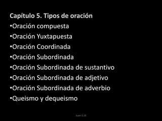 Capítulo 5. Tipos de oración
•Oración compuesta
•Oración Yuxtapuesta
•Oración Coordinada
•Oración Subordinada
•Oración Subordinada de sustantivo
•Oración Subordinada de adjetivo
•Oración Subordinada de adverbio
•Queismo y dequeismo
Juan 3,16
 
