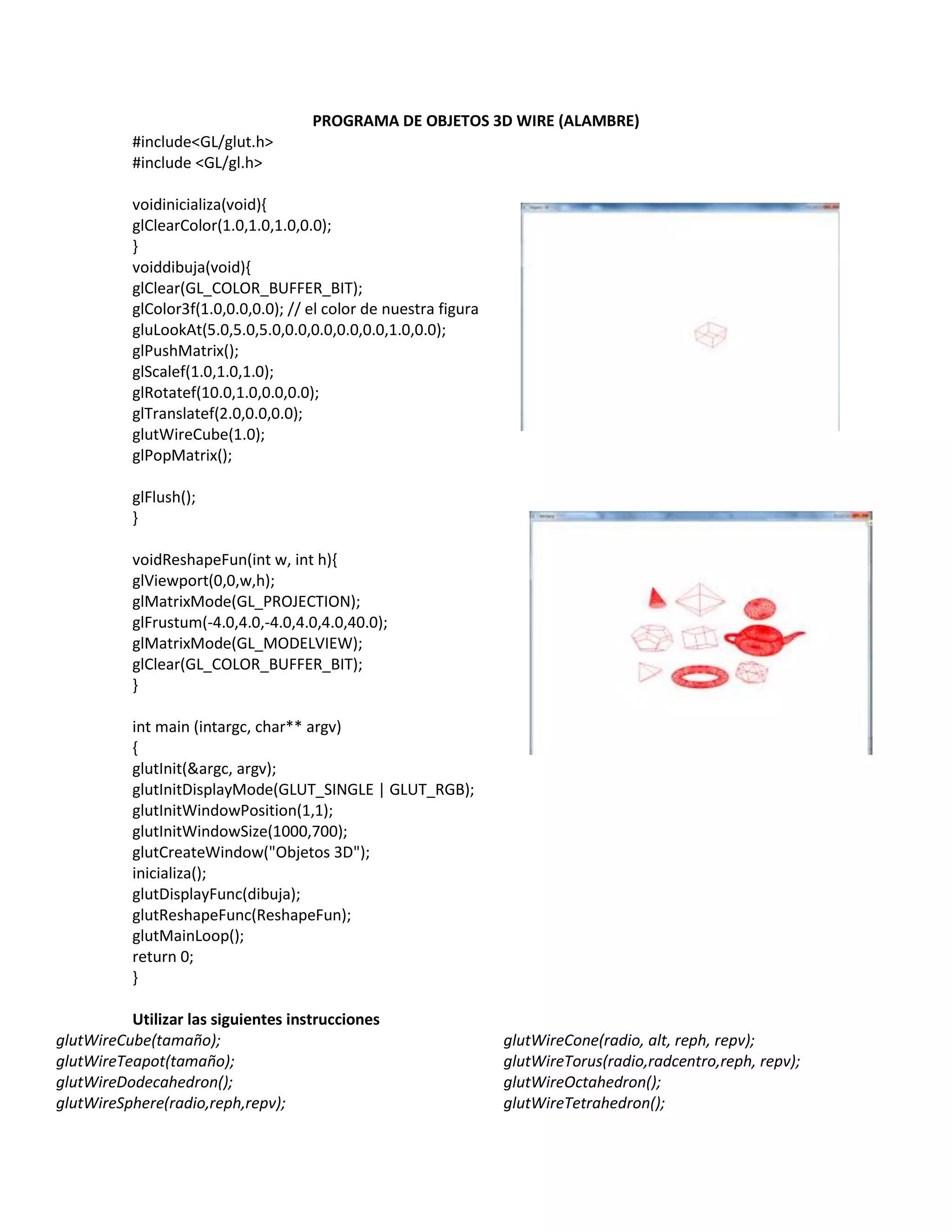 PROGRAMA DE OBJETOS 3D WIRE (ALAMBRE)
#include<GL/glut.h>
#include <GL/gl.h>
voidinicializa(void){
glClearColor(1.0,1.0,1.0,0.0);
}
voiddibuja(void){
glClear(GL_COLOR_BUFFER_BIT);
glColor3f(1.0,0.0,0.0); // el color de nuestra figura
gluLookAt(5.0,5.0,5.0,0.0,0.0,0.0,0.0,1.0,0.0);
glPushMatrix();
glScalef(1.0,1.0,1.0);
glRotatef(10.0,1.0,0.0,0.0);
glTranslatef(2.0,0.0,0.0);
glutWireCube(1.0);
glPopMatrix();
glFlush();
}
voidReshapeFun(int w, int h){
glViewport(0,0,w,h);
glMatrixMode(GL_PROJECTION);
glFrustum(-4.0,4.0,-4.0,4.0,4.0,40.0);
glMatrixMode(GL_MODELVIEW);
glClear(GL_COLOR_BUFFER_BIT);
}
int main (intargc, char** argv)
{
glutInit(&argc, argv);
glutInitDisplayMode(GLUT_SINGLE | GLUT_RGB);
glutInitWindowPosition(1,1);
glutInitWindowSize(1000,700);
glutCreateWindow("Objetos 3D");
inicializa();
glutDisplayFunc(dibuja);
glutReshapeFunc(ReshapeFun);
glutMainLoop();
return 0;
}
Utilizar las siguientes instrucciones
glutWireCube(tamaño); glutWireCone(radio, alt, reph, repv);
glutWireTeapot(tamaño); glutWireTorus(radio,radcentro,reph, repv);
glutWireDodecahedron(); glutWireOctahedron();
glutWireSphere(radio,reph,repv); glutWireTetrahedron();