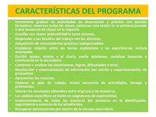 CARACTERÍSTICAS DEL PROGRAMA
•   Incremento gradual de actividades de observación y práctica con sentido
    formativo; observan todas las clases, conducen una sesión en la primera jornada
    y una secuencia de clases en la segunda.
•   Estudiar con mayor profundidad la tarea docente.
•   Responder a los desafíos del trabajo con los alumnos.
•   Adquisición de conocimientos prácticos indispensables.
•   Establecer relación entre los textos explicativos y las experiencias; lectura
    anticipada.
•   Escribir textos, relatos y el diario, emitir opiniones, socializar impactos y
    convivencia en la secundaria.
•   Comentar y analizar las experiencias, logros, dificultades y retos.
•   Recolección y sistematización de información por escrito y experimentación de
    propuestas.
•   Aprovechar los recursos.
•   Elaborar el plan de trabajo, incluir secuencia de actividades, tiempo y
    previsiones.
•   Valorar los resultados obtenidos entre el grupo y los maestros.
•   Los análisis específicos se harán en asignaturas de especialidad.
•   Involucramiento de todos los maestros del semestre en la planificación,
    seguimiento y asesoría de los estudiantes.
•   Recuperar apreciaciones por escrito de la escuela secundaria.
 