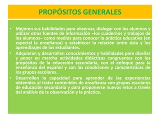 PROPÓSITOS GENERALES
• Mejoren sus habilidades para observar, dialogar con los alumnos y
  utilizar otras fuentes de información –los cuadernos y trabajos de
  los alumnos– como medios para conocer la práctica educativa (en
  especial la enseñanza) y establecer la relación entre ésta y los
  aprendizajes de los estudiantes.
• Adquieran y desarrollen conocimientos y habilidades para diseñar
  y poner en marcha actividades didácticas congruentes con los
  propósitos de la educación secundaria, con el enfoque para la
  enseñanza del español y con las condiciones y características de
  los grupos escolares.
• Desarrollen la capacidad para aprender de las experiencias
  obtenidas al tratar contenidos de enseñanza con grupos escolares
  de educación secundaria y para proponerse nuevos retos a través
  del análisis de la observación y la práctica.
 