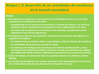 Bloque I. El desarrollo de las actividades de enseñanza
                en la escuela secundaria
Temas
1. Conocimientos y experiencias que aportaron las actividades iniciales en la escuela
    secundaria en los semestres anteriores.
    • Características de las prácticas de enseñanza: el trabajo del maestro, sus nociones
       implícitas sobre la enseñanza y la participación de los adolescentes en la clase.
    • Los efectos de las prácticas de enseñanza en las actitudes y preferencias de los
       estudiantes hacia ciertas asignaturas.
2. El trabajo de los alumnos de secundaria. Principales características del trabajo en la
    asignatura de Español.
    • Las opiniones de los alumnos sobre su aprendizaje y sobre las formas de enseñanza.
    • Las actividades de los alumnos durante las clases.
    • El cuaderno y los trabajos de los alumnos como fuentes de información y como
       herramienta de análisis de la práctica educativa: formas de enseñanza que reflejan,
       prioridades del trabajo docente, habilidades intelectuales que se ponen en práctica.
3. El plan de trabajo y los planes de clase en la práctica docente. Su utilidad y carácter
    flexible.
4. Las prácticas de enseñanza en la escuela secundaria y los aprendizajes de los alumnos.
    Una visión global sobre la tarea del maestro de Español en el aula.
 