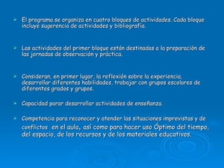 El programa se organiza en cuatro bloques de actividades. Cada bloque incluye sugerencia de actividades y bibliografía. Las actividades del primer bloque están destinadas a la preparación de las jornadas de observación y práctica.  Consideran, en primer lugar, la reflexión sobre la experiencia, desarrollar diferentes habilidades, trabajar con grupos escolares de diferentes grados y grupos. Capacidad parar desarrollar actividades de enseñanza. Competencia para reconocer y atender las situaciones imprevistas y de conflictos  en el aula ,  así como para hacer uso Óptimo del tiempo, del espacio, de los recursos y de los materiales educativos. 