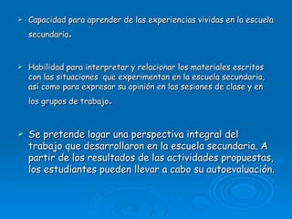 Capacidad para aprender de las experiencias vividas en la escuela secundaria . Habilidad para interpretar y relacionar los materiales escritos con las situaciones  que experimentan en la escuela secundaria, así como para expresar su opinión en las sesiones de clase y en los grupos de trabajo . Se pretende logar una perspectiva integral del trabajo que desarrollaron en la escuela secundaria. A partir de los resultados de las actividades propuestas, los estudiantes pueden llevar a cabo su autoevaluación. 