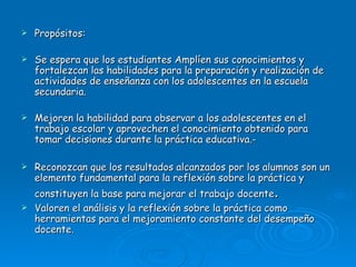 Propósitos: Se espera que los estudiantes Amplíen sus conocimientos y fortalezcan las habilidades para la preparación y realización de actividades de enseñanza con los adolescentes en la escuela secundaria. Mejoren la habilidad para observar a los adolescentes en el trabajo escolar y aprovechen el conocimiento obtenido para tomar decisiones durante la práctica educativa.- Reconozcan que los resultados alcanzados por los alumnos son un elemento fundamental para la reflexión sobre la práctica y constituyen la base para mejorar el trabajo docente . Valoren el análisis y la reflexión sobre la práctica como herramientas para el mejoramiento constante del desempeño docente. 