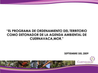 “ EL PROGRAMA DE ORDENAMIENTO DEL TERRITORIO COMO DETONADOR DE LA AGENDA AMBIENTAL DE CUERNAVACA,MOR.” SEPTIEMBRE DEL 2009 