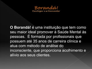 O Borandá! é uma instituição que tem como
seu maior ideal promover à Saúde Mental às
pessoas. É formada por profissionais que
possuem até 35 anos de carreira clínica e
atua com método de análise do
inconsciente, que proporciona acolhimento e
alívio aos seus clientes.
 