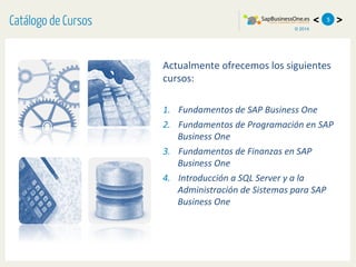 © 2014
< >5
Actualmente	
  ofrecemos	
  los	
  siguientes	
  
cursos:	
  
	
  
1.  Fundamentos	
  de	
  SAP	
  Business	
  One	
  
2.  Fundamentos	
  de	
  Programación	
  en	
  SAP	
  
Business	
  One	
  
3.  Fundamentos	
  de	
  Finanzas	
  en	
  SAP	
  
Business	
  One	
  	
  
4.  Introducción	
  a	
  SQL	
  Server	
  y	
  a	
  la	
  
Administración	
  de	
  Sistemas	
  para	
  SAP	
  
Business	
  One	
  
Catálogo de Cursos
 
