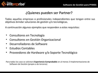 ¿Quienes pueden ser Partner?
Todas aquellas empresas o profesionales independientes que tengan entre sus
objetivos brindar soluciones de gestión y/o tecnológicas.
A continuación algunos ejemplos que responden a estos requisitos:

•   Consultores en Tecnología
•   Consultores en Gestión Organizacional
•   Desarrolladores de Software
•   Estudios Contables
•   Proveedores de Hardware y/o Soporte Tecnológico

Para todos los caso se solicitará Experiencia Comprobable en al menos 3 Implementaciones de
    Software de Gestión (propio o de terceros)
 