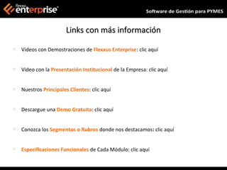 Links con más información

   Videos con Demostraciones de Flexxus Enterprise: clic aquí


   Video con la Presentación Institucional de la Empresa: clic aquí


   Nuestros Principales Clientes: clic aquí


   Descargue una Demo Gratuita: clic aquí


   Conozca los Segmentos o Rubros donde nos destacamos: clic aquí


   Especificaciones Funcionales de Cada Módulo: clic aquí
 
