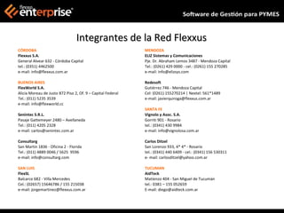 Integrantes de la Red Flexxus
CÓRDOBA                                                      MENDOZA
Flexxus S.A.                                                 ELIZ Sistemas y Comunicaciones
General Alvear 632 - Córdoba Capital                         Pje. Dr. Abraham Lemos 3487 - Mendoza Capital
tel.: (0351) 4462500                                         Tel.: (0261) 429 0000 - cel.: (0261) 155 270285
e-mail: info@flexxus.com.ar                                  e-mail: info@elizsys.com

BUENOS AIRES                                                 Redesoft
FlexWorld S.A.                                               Gutiérrez 746 - Mendoza Capital
Alicia Moreau de Justo 872 Piso 2, Of. 9 – Capital Federal   Cel: (0261) 155270214 | Nextel: 561*1489
Tel.: (011) 5235 3539                                        e-mail: javierquiroga@flexxus.com.ar
e-mail: info@flexworld.cc
                                                             SANTA FE
Senintec S.R.L.                                              Vignolo y Asoc. S.A.
Pasaje Gattemeyer 2480 – Avellaneda                          Gorriti 901 - Rosario
Tel.: (011) 4205 2328                                        tel.: (0341) 430 9984
e-mail: carlos@senintec.com.ar                               e-mail: info@vignolosa.com.ar

Consultarg                                                   Carlos Ditzel
San Martin 1836 - Oficina 2 - Florida                        San Lorenzo 933, 4* 4* - Rosario
Tel.: (011) 4889 0046 / 5625 9596                            tel.: (0341) 440 6409 - cel.: (0341) 156 530311
e-mail: info@consultarg.com                                  e- mail: carlosditzel@yahoo.com.ar

SAN LUIS                                                     TUCUMAN
FlexSL                                                       AidTeck
Balcarce 682 - Villa Mercedes                                Matienzo 404 - San Miguel de Tucumán
Cel.: (02657) 15646786 / 155 215038                          tel.: 0381 – 155 052659
e-mail: jorgemartinez@flexxus.com.ar                         E-mail: diego@aidteck.com.ar
 