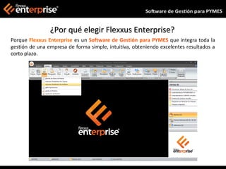 ¿Por qué elegir Flexxus Enterprise?
Porque Flexxus Enterprise es un Software de Gestión para PYMES que integra toda la
gestión de una empresa de forma simple, intuitiva, obteniendo excelentes resultados a
corto plazo.
 