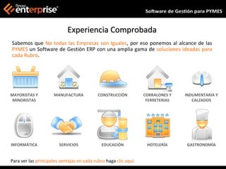 Experiencia Comprobada
Sabemos que No todas las Empresas son Iguales, por eso ponemos al alcance de las
PYMES un Software de Gestión ERP con una amplia gama de soluciones ideadas para
cada Rubro.




MAYORISTAS Y         MANUFACTURA            CONSTRUCCIÓN          CORRALONES Y   INDUMENTARIA Y
 MINORISTAS                                                        FERRETERIAS      CALZADOS




INFORMÁTICA             SERVICIOS             EDUCACIÓN            HOTELERÍA     GASTRONOMÍA


Para ver las principales ventajas en cada rubro haga clic aquí.
 