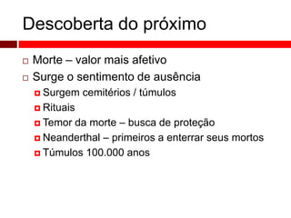 Descoberta do próximo 
 Morte – valor mais afetivo 
 Surge o sentimento de ausência 
 Surgem cemitérios / túmulos 
 Rituais 
 Temor da morte – busca de proteção 
 Neanderthal – primeiros a enterrar seus mortos 
 Túmulos 100.000 anos 
 