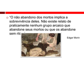  “O não abandono dos mortos implica a 
sobrevivência deles. Não existe relato de 
praticamente nenhum grupo arcaico que 
abandone seus mortos ou que os abandone 
sem ritos.” 
Edgar Morin 
 