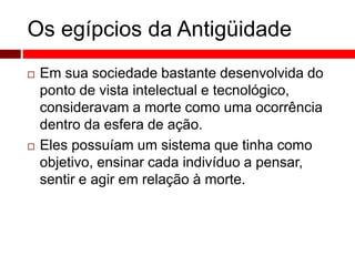 Os egípcios da Antigüidade 
 Em sua sociedade bastante desenvolvida do 
ponto de vista intelectual e tecnológico, 
consideravam a morte como uma ocorrência 
dentro da esfera de ação. 
 Eles possuíam um sistema que tinha como 
objetivo, ensinar cada indivíduo a pensar, 
sentir e agir em relação à morte. 
 