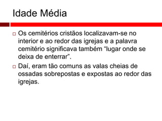 Idade Média 
 Os cemitérios cristãos localizavam-se no 
interior e ao redor das igrejas e a palavra 
cemitério significava também “lugar onde se 
deixa de enterrar”. 
 Daí, eram tão comuns as valas cheias de 
ossadas sobrepostas e expostas ao redor das 
igrejas. 
 