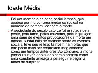 Idade Média 
 Foi um momento de crise social intensa, que 
acabou por marcar uma mudança radical na 
maneira do homem lidar com a morte. 
 A sociedade do século catorze foi assolada pela 
peste, pela fome, pelas cruzadas, pela inquisição; 
uma série de eventos provocadores da morte em 
massa. A total falta de controle sobre os eventos 
sociais, teve seu reflexo também na morte, que 
não podia mais ser controlada magicamente 
como em tempos anteriores. Ao contrário, a morte 
passou a viver lado a lado com o homem como 
uma constante ameaça a perseguir e pegar a 
todos de surpresa. 
 