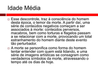 Idade Média 
 Esse descontrole, traz à consciência do homem 
desta época, o temor da morte. A partir daí, uma 
série de conteúdos negativos começam a ser 
associados à morte: conteúdos perversos, 
macabros, bem como torturas e flagelos passam 
a se relacionar com a morte, provocando um total 
estranhamento do homem diante deste evento 
tão perturbador. 
 A morte se personifica como forma do homem 
tentar entender com quem está lidando, e uma 
série de imagens artísticas se consagram como 
verdadeiros símbolos da morte, atravessando o 
tempo até os dias de hoje. 
 