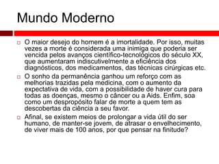 Mundo Moderno 
 O maior desejo do homem é a imortalidade. Por isso, muitas 
vezes a morte é considerada uma inimiga que poderia ser 
vencida pelos avanços científico-tecnológicos do século XX, 
que aumentaram indiscutivelmente a eficiência dos 
diagnósticos, dos medicamentos, das técnicas cirúrgicas etc. 
 O sonho da permanência ganhou um reforço com as 
melhorias trazidas pela medicina, com o aumento da 
expectativa de vida, com a possibilidade de haver cura para 
todas as doenças, mesmo o câncer ou a Aids. Enfim, soa 
como um despropósito falar de morte a quem tem as 
descobertas da ciência a seu favor. 
 Afinal, se existem meios de prolongar a vida útil do ser 
humano, de manter-se jovem, de atrasar o envelhecimento, 
de viver mais de 100 anos, por que pensar na finitude? 
 