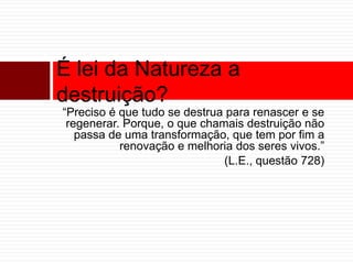 É lei da Natureza a 
destruição? 
“Preciso é que tudo se destrua para renascer e se 
regenerar. Porque, o que chamais destruição não 
passa de uma transformação, que tem por fim a 
renovação e melhoria dos seres vivos.” 
(L.E., questão 728) 
 