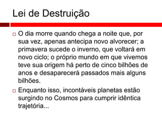 Lei de Destruição 
 O dia morre quando chega a noite que, por 
sua vez, apenas antecipa novo alvorecer; a 
primavera sucede o inverno, que voltará em 
novo ciclo; o próprio mundo em que vivemos 
teve sua origem há perto de cinco bilhões de 
anos e desaparecerá passados mais alguns 
bilhões. 
 Enquanto isso, incontáveis planetas estão 
surgindo no Cosmos para cumprir idêntica 
trajetória... 
 