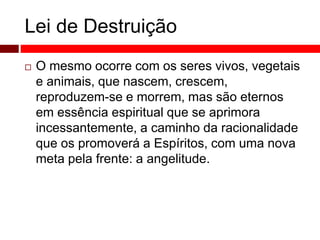 Lei de Destruição 
 O mesmo ocorre com os seres vivos, vegetais 
e animais, que nascem, crescem, 
reproduzem-se e morrem, mas são eternos 
em essência espiritual que se aprimora 
incessantemente, a caminho da racionalidade 
que os promoverá a Espíritos, com uma nova 
meta pela frente: a angelitude. 
 