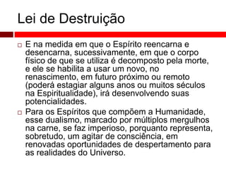 Lei de Destruição 
 E na medida em que o Espírito reencarna e 
desencarna, sucessivamente, em que o corpo 
físico de que se utiliza é decomposto pela morte, 
e ele se habilita a usar um novo, no 
renascimento, em futuro próximo ou remoto 
(poderá estagiar alguns anos ou muitos séculos 
na Espiritualidade), irá desenvolvendo suas 
potencialidades. 
 Para os Espíritos que compõem a Humanidade, 
esse dualismo, marcado por múltiplos mergulhos 
na carne, se faz imperioso, porquanto representa, 
sobretudo, um agitar de consciência, em 
renovadas oportunidades de despertamento para 
as realidades do Universo. 
 