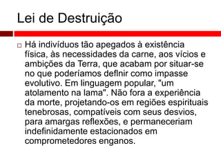 Lei de Destruição 
 Há indivíduos tão apegados à existência 
física, às necessidades da carne, aos vícios e 
ambições da Terra, que acabam por situar-se 
no que poderíamos deflnir como impasse 
evolutivo. Em linguagem popular, "um 
atolamento na lama". Não fora a experiência 
da morte, projetando-os em regiões espirituais 
tenebrosas, compatíveis com seus desvios, 
para amargas reflexões, e permaneceriam 
indefinidamente estacionados em 
comprometedores enganos. 
 