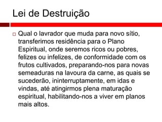 Lei de Destruição 
 Qual o lavrador que muda para novo sítio, 
transferimos residência para o Plano 
Espiritual, onde seremos ricos ou pobres, 
felizes ou infelizes, de conformidade com os 
frutos cultivados, preparando-nos para novas 
semeaduras na lavoura da carne, as quais se 
sucederão, ininterruptamente, em idas e 
vindas, até atingirmos plena maturação 
espiritual, habilitando-nos a viver em planos 
mais altos. 
 