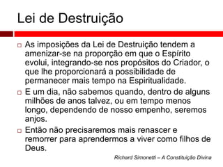 Lei de Destruição 
 As imposições da Lei de Destruição tendem a 
amenizar-se na proporção em que o Espírito 
evolui, integrando-se nos propósitos do Criador, o 
que lhe proporcionará a possibilidade de 
permanecer mais tempo na Espiritualidade. 
 E um dia, não sabemos quando, dentro de alguns 
milhões de anos talvez, ou em tempo menos 
longo, dependendo de nosso empenho, seremos 
anjos. 
 Então não precisaremos mais renascer e 
remorrer para aprendermos a viver como filhos de 
Deus. 
Richard Simonetti – A Constituição Divina 
 