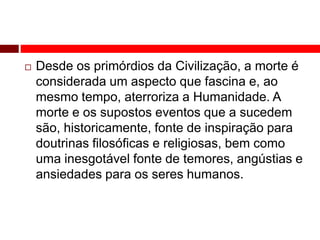  Desde os primórdios da Civilização, a morte é 
considerada um aspecto que fascina e, ao 
mesmo tempo, aterroriza a Humanidade. A 
morte e os supostos eventos que a sucedem 
são, historicamente, fonte de inspiração para 
doutrinas filosóficas e religiosas, bem como 
uma inesgotável fonte de temores, angústias e 
ansiedades para os seres humanos. 
 