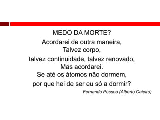 MEDO DA MORTE? 
Acordarei de outra maneira, 
Talvez corpo, 
talvez continuidade, talvez renovado, 
Mas acordarei. 
Se até os átomos não dormem, 
por que hei de ser eu só a dormir? 
Fernando Pessoa (Alberto Caieiro) 
 