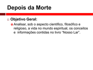 Depois da Morte 
 Objetivo Geral: 
 Analisar, sob o aspecto científico, filosófico e 
religioso, a vida no mundo espiritual, os conceitos 
e informações contidas no livro “Nosso Lar”. 
 