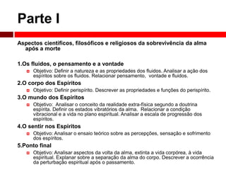 Parte I 
Aspectos científicos, filosóficos e religiosos da sobrevivência da alma 
após a morte 
1.Os fluidos, o pensamento e a vontade 
 Objetivo: Definir a natureza e as propriedades dos fluidos. Analisar a ação dos 
espíritos sobre os fluidos. Relacionar pensamento, vontade e fluidos. 
2.O corpo dos Espíritos 
 Objetivo: Definir perispírito. Descrever as propriedades e funções do perispírito. 
3.O mundo dos Espíritos 
 Objetivo: Analisar o conceito da realidade extra-física segundo a doutrina 
espírita. Definir os estados vibratórios da alma. Relacionar a condição 
vibracional e a vida no plano espiritual. Analisar a escala de progressão dos 
espíritos. 
4.O sentir nos Espíritos 
 Objetivo: Analisar o ensaio teórico sobre as percepções, sensação e sofrimento 
dos espíritos. 
5.Ponto final 
 Objetivo: Analisar aspectos da volta da alma, extinta a vida corpórea, à vida 
espiritual. Explanar sobre a separação da alma do corpo. Descrever a ocorrência 
da perturbação espiritual após o passamento. 
 