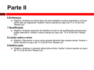 Parte II 
6.Endereços 
 Objetivo: Analisar os vários tipos de comunidades no plano espiritual e a forma 
como elas se organizam. Ilustrar o tema usando os cap.s de 11 e 12 do livro 
“Nosso Lar”. 
7.Qualificação 
 Objetivo: Analisar aspectos do trabalho no bem e da qualificação pessoal para 
poder executá-lo. Ilustrar o tema usando os cap.s de 13 a 16 do livro “Nosso 
Lar”. 
8.Lições sobre o amor 
 Objetivo: Descrever o amor como grande alimento das nossas almas. Ilustrar o 
tema usando os cap.s de 17 a 20 do livro “Nosso Lar”. 
9.Salário justo 
 Objetivo: Analisar o conceito sobre bônus-hora. Ilustrar o tema usando os cap.s 
de 21 a 22 do livro “Nosso Lar”. 
 