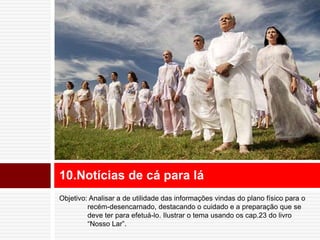 10.Notícias de cá para lá 
Objetivo: Analisar a de utilidade das informações vindas do plano físico para o 
recém-desencarnado, destacando o cuidado e a preparação que se 
deve ter para efetuá-lo. Ilustrar o tema usando os cap.23 do livro 
“Nosso Lar”. 
 