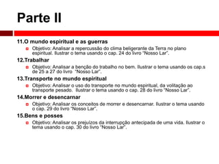 Parte II 
11.O mundo espiritual e as guerras 
 Objetivo: Analisar a repercussão do clima beligerante da Terra no plano 
espiritual. Ilustrar o tema usando o cap. 24 do livro “Nosso Lar”. 
12.Trabalhar 
 Objetivo: Analisar a benção do trabalho no bem. Ilustrar o tema usando os cap.s 
de 25 a 27 do livro “Nosso Lar”. 
13.Transporte no mundo espiritual 
 Objetivo: Analisar o uso do transporte no mundo espiritual, da volitação ao 
transporte pesado. Ilustrar o tema usando o cap. 28 do livro “Nosso Lar”. 
14.Morrer e desencarnar 
 Objetivo: Analisar os conceitos de morrer e desencarnar. Ilustrar o tema usando 
o cap. 29 do livro “Nosso Lar”. 
15.Bens e posses 
 Objetivo: Analisar os prejuízos da interrupção antecipada de uma vida. Ilustrar o 
tema usando o cap. 30 do livro “Nosso Lar”. 
 